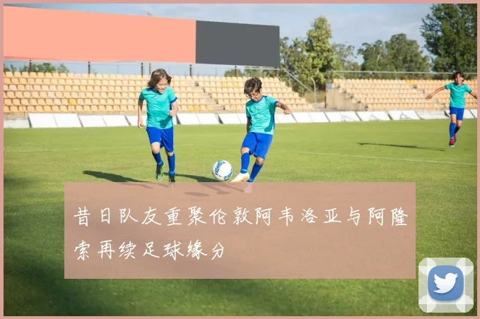 昔日队友重聚伦敦阿韦洛亚与阿隆索再续足球缘分